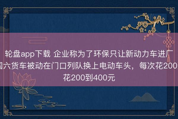 轮盘app下载 企业称为了环保只让新动力车进厂卸货，国六货车被动在门口列队换上电动车头，每次花200到400元