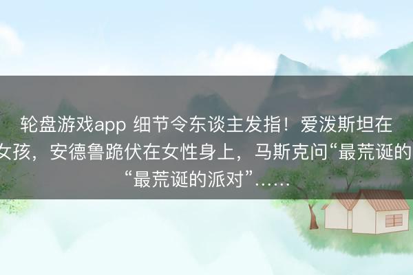轮盘游戏app 细节令东谈主发指！爱泼斯坦在厨房追赶女孩，安德鲁跪伏在女性身上，马斯克问“最荒诞的派对”……
