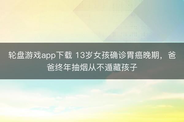 轮盘游戏app下载 13岁女孩确诊胃癌晚期,爸爸终年抽烟从不遁藏孩子
