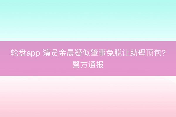 轮盘app 演员金晨疑似肇事兔脱让助理顶包？警方通报