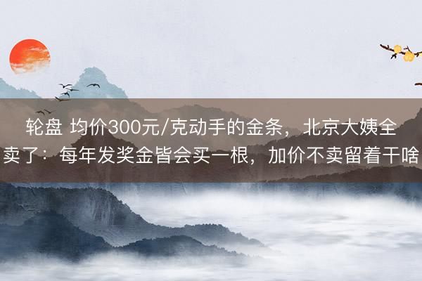 轮盘 均价300元/克动手的金条，北京大姨全卖了：每年发奖金皆会买一根，加价不卖留着干啥