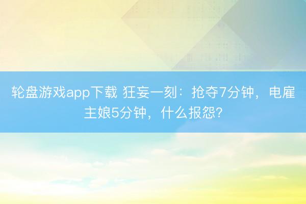 轮盘游戏app下载 狂妄一刻：抢夺7分钟，电雇主娘5分钟，什么报怨？