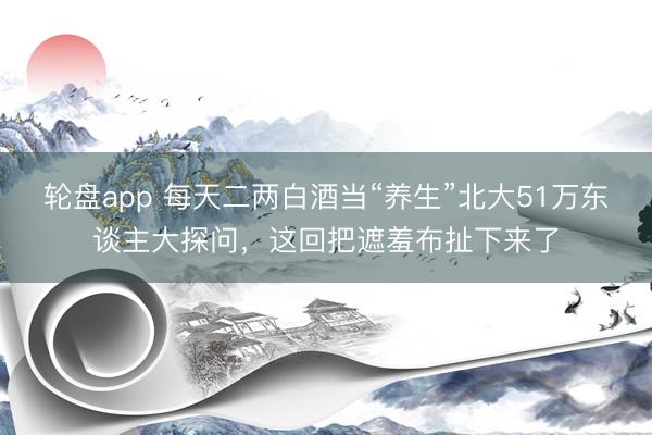 轮盘app 每天二两白酒当“养生”北大51万东谈主大探问，这回把遮羞布扯下来了
