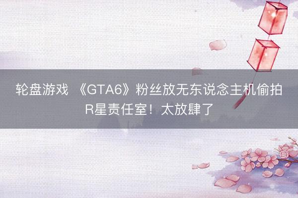 轮盘游戏 《GTA6》粉丝放无东说念主机偷拍R星责任室！太放肆了