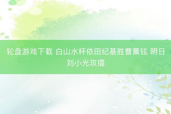 轮盘游戏下载 白山水杯依田纪基胜曹薰铉 明日刘小光攻擂