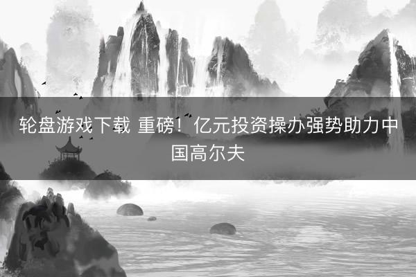 轮盘游戏下载 重磅！亿元投资操办强势助力中国高尔夫