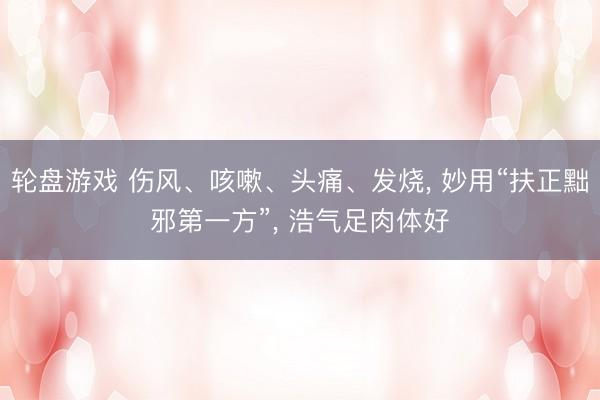 轮盘游戏 伤风、咳嗽、头痛、发烧， 妙用“扶正黜邪第一方”， 浩气足肉体好