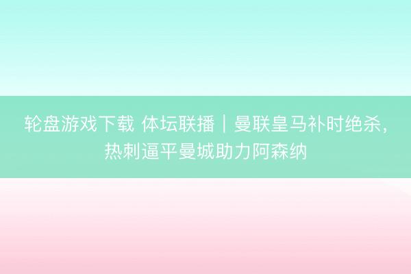 轮盘游戏下载 体坛联播｜曼联皇马补时绝杀，热刺逼平曼城助力阿森纳