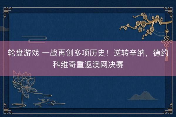 轮盘游戏 一战再创多项历史！逆转辛纳，德约科维奇重返澳网决赛