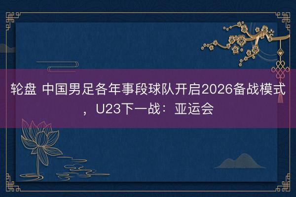 轮盘 中国男足各年事段球队开启2026备战模式，U23下一战：亚运会