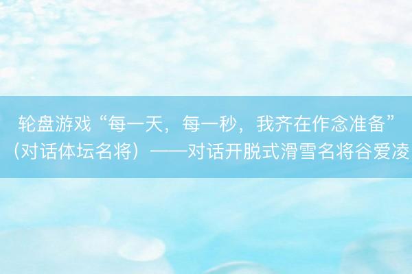 轮盘游戏 “每一天，每一秒，我齐在作念准备”（对话体坛名将）——对话开脱式滑雪名将谷爱凌