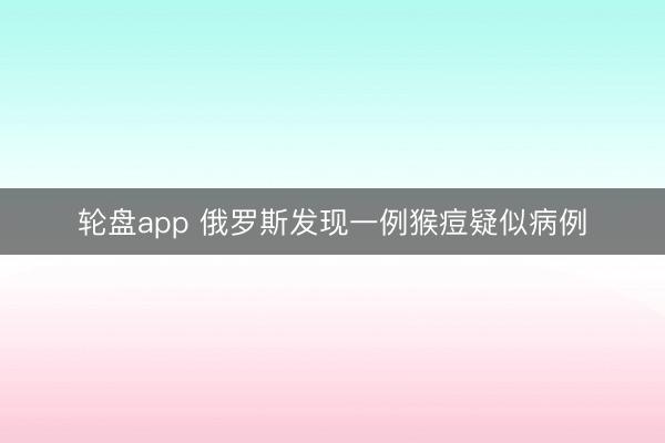 轮盘app 俄罗斯发现一例猴痘疑似病例