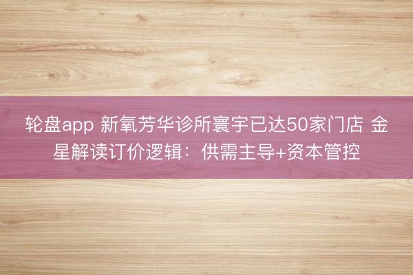 轮盘app 新氧芳华诊所寰宇已达50家门店 金星解读订价逻辑：供需主导+资本管控