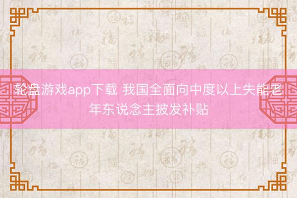 轮盘游戏app下载 我国全面向中度以上失能老年东说念主披发补贴