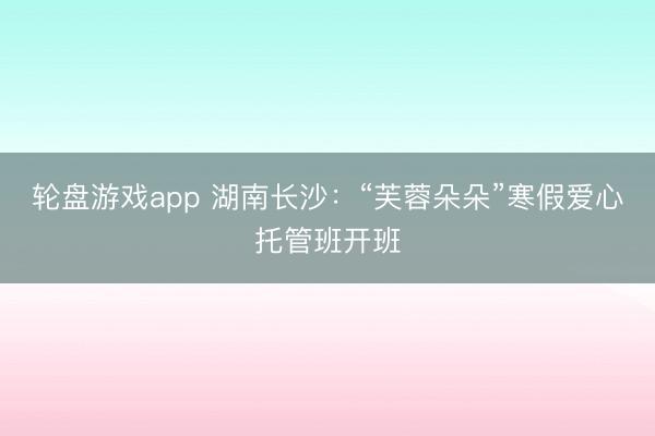 轮盘游戏app 湖南长沙：“芙蓉朵朵”寒假爱心托管班开班