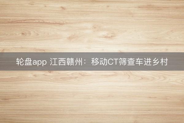 轮盘app 江西赣州：移动CT筛查车进乡村