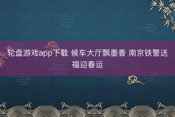 轮盘游戏app下载 候车大厅飘墨香 南京铁警送福迎春运