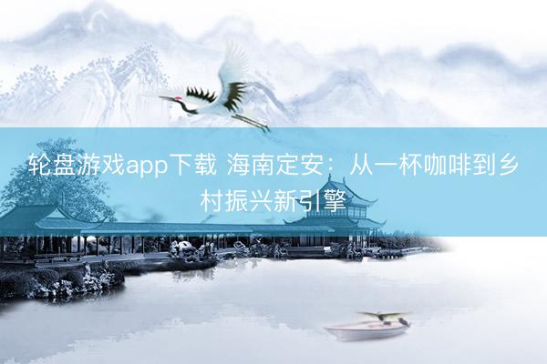 轮盘游戏app下载 海南定安：从一杯咖啡到乡村振兴新引擎