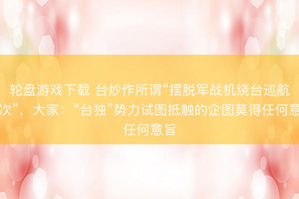 轮盘游戏下载 台炒作所谓“摆脱军战机绕台巡航架次”,大家:“台独”势力试图抵触的企图莫得任何意旨