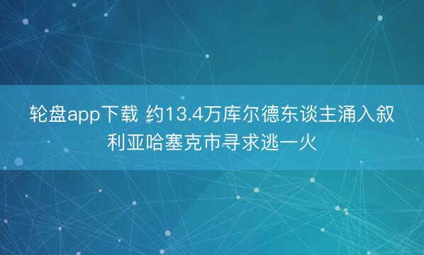 轮盘app下载 约13.4万库尔德东谈主涌入叙利亚哈塞克市寻求逃一火