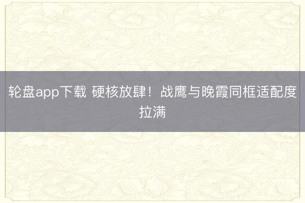 轮盘app下载 硬核放肆！战鹰与晚霞同框适配度拉满