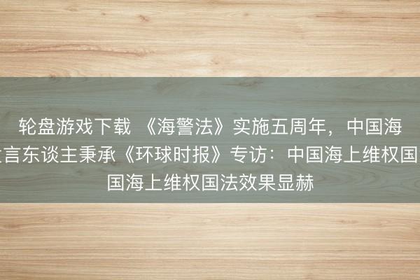 轮盘游戏下载 《海警法》实施五周年，中国海警局新闻发言东谈主秉承《环球时报》专访：中国海上维权国法效果显赫