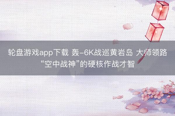 轮盘游戏app下载 轰-6K战巡黄岩岛 大师领路“空中战神”的硬核作战才智