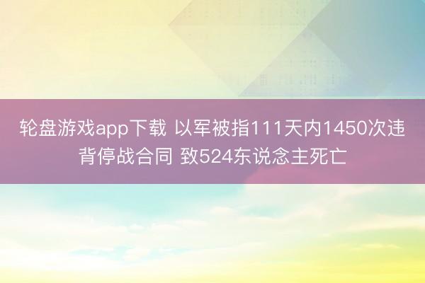 轮盘游戏app下载 以军被指111天内1450次违背停战合同 致524东说念主死亡