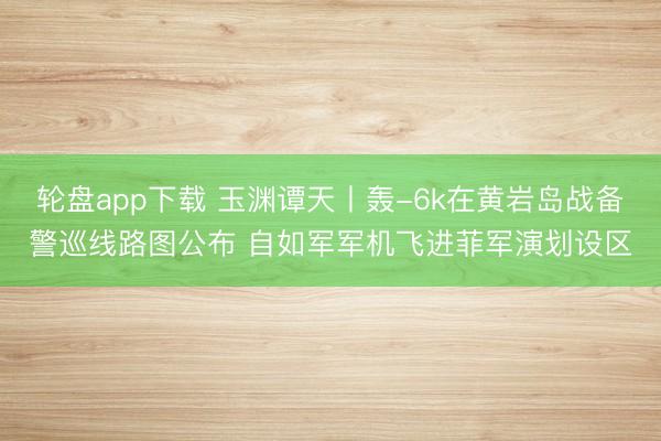 轮盘app下载 玉渊谭天丨轰-6k在黄岩岛战备警巡线路图公布 自如军军机飞进菲军演划设区