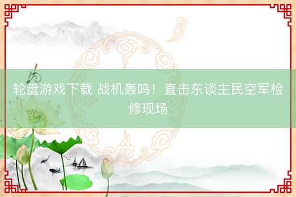 轮盘游戏下载 战机轰鸣！直击东谈主民空军检修现场