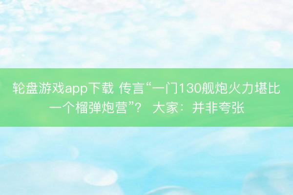 轮盘游戏app下载 传言“一门130舰炮火力堪比一个榴弹炮营”？ 大家：并非夸张