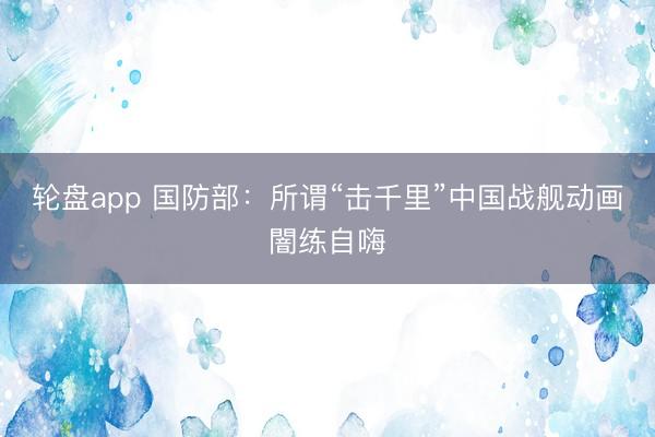 轮盘app 国防部：所谓“击千里”中国战舰动画闇练自嗨