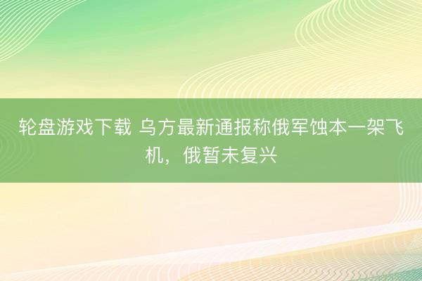 轮盘游戏下载 乌方最新通报称俄军蚀本一架飞机，俄暂未复兴