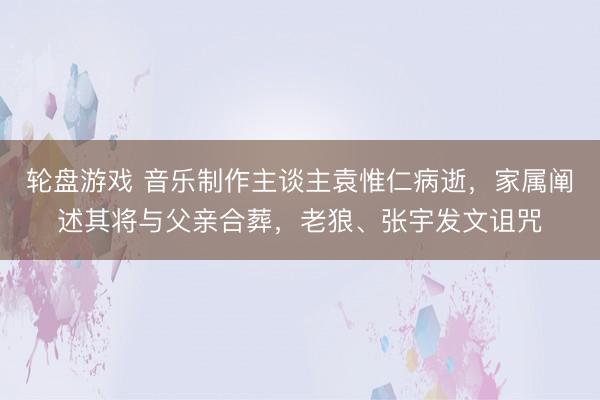 轮盘游戏 音乐制作主谈主袁惟仁病逝，家属阐述其将与父亲合葬，老狼、张宇发文诅咒