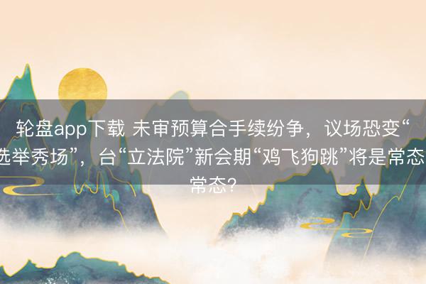 轮盘app下载 未审预算合手续纷争，议场恐变“选举秀场”，台“立法院”新会期“鸡飞狗跳”将是常态？