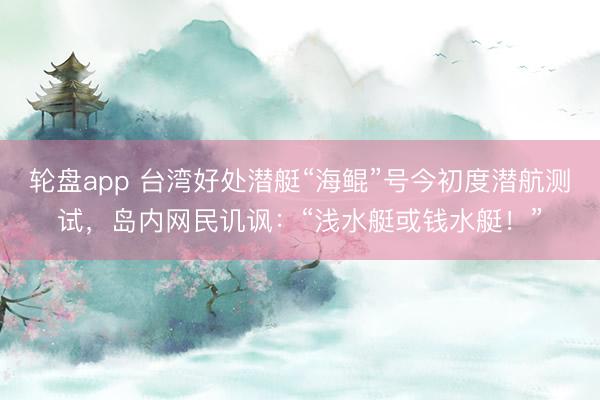 轮盘app 台湾好处潜艇“海鲲”号今初度潜航测试，岛内网民讥讽：“浅水艇或钱水艇！”