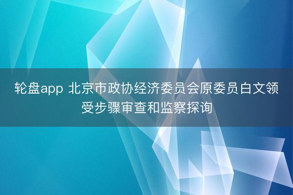 轮盘app 北京市政协经济委员会原委员白文领受步骤审查和监察探询