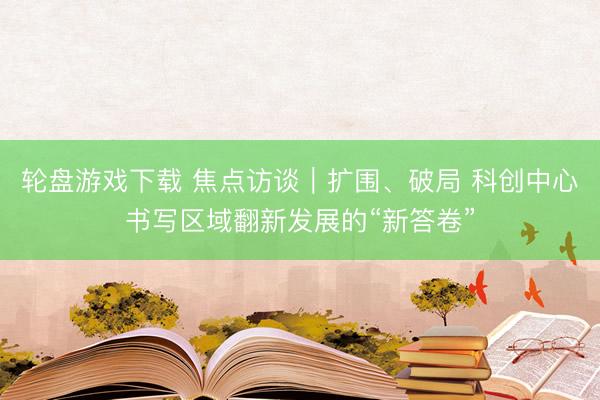 轮盘游戏下载 焦点访谈|扩围、破局 科创中心书写区域翻新发展的“新答卷”