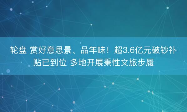 轮盘 赏好意思景、品年味!超3.6亿元破钞补贴已到位 多地开展秉性文旅步履