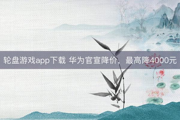 轮盘游戏app下载 华为官宣降价，最高降4000元