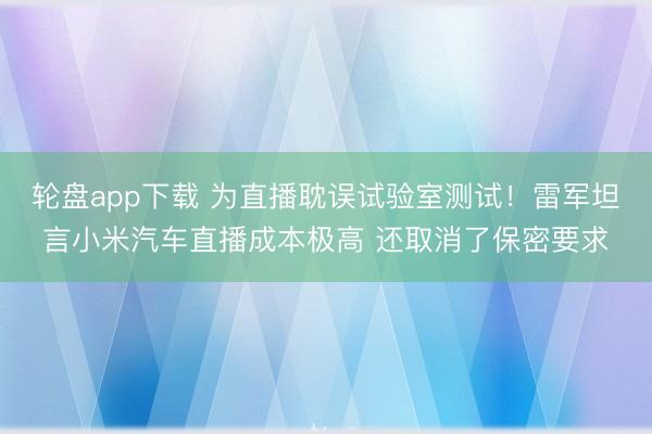 轮盘app下载 为直播耽误试验室测试！雷军坦言小米汽车直播成本极高 还取消了保密要求
