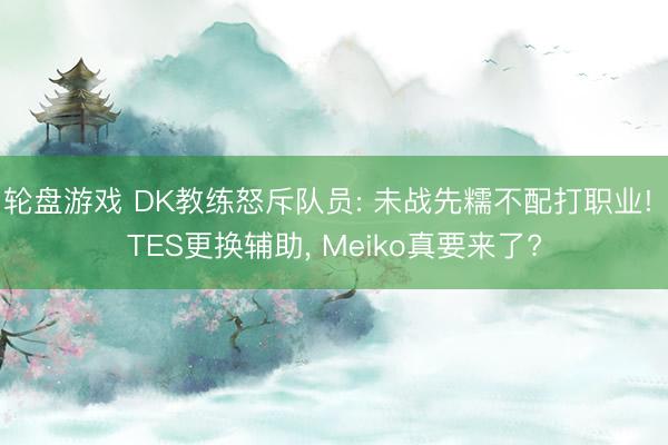 轮盘游戏 DK教练怒斥队员: 未战先糯不配打职业! TES更换辅助, Meiko真要来了?