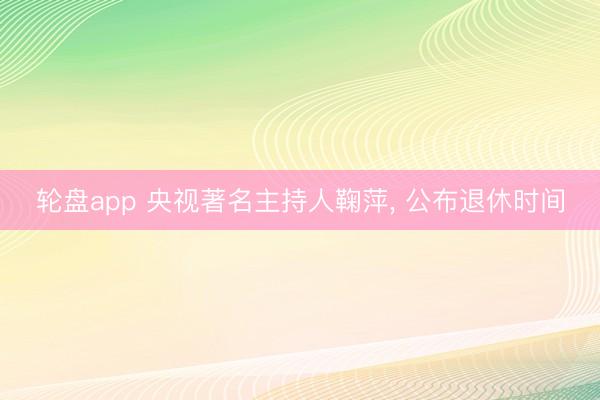 轮盘app 央视著名主持人鞠萍， 公布退休时间