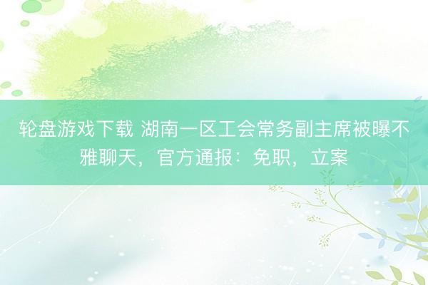 轮盘游戏下载 湖南一区工会常务副主席被曝不雅聊天，官方通报：免职，立案