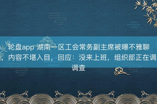 轮盘app 湖南一区工会常务副主席被曝不雅聊天，内容不堪入目，回应：没来上班，组织部正在调查