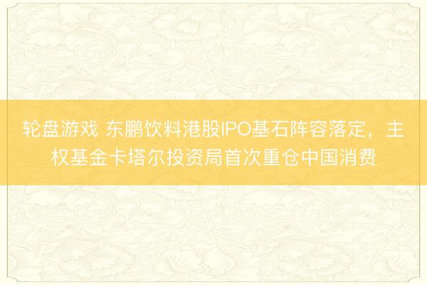 轮盘游戏 东鹏饮料港股IPO基石阵容落定，主权基金卡塔尔投资局首次重仓中国消费