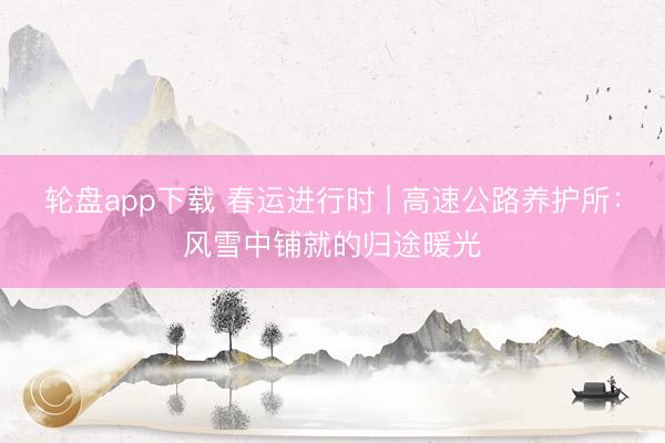 轮盘app下载 春运进行时 | 高速公路养护所：风雪中铺就的归途暖光