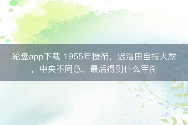轮盘app下载 1955年授衔，迟浩田自报大尉，中央不同意，最后得到什么军衔