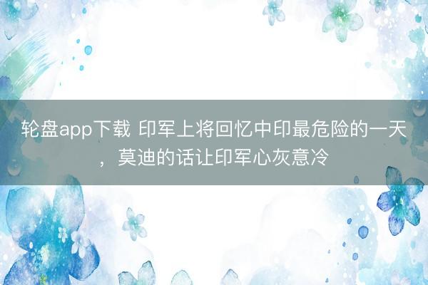 轮盘app下载 印军上将回忆中印最危险的一天，莫迪的话让印军心灰意冷