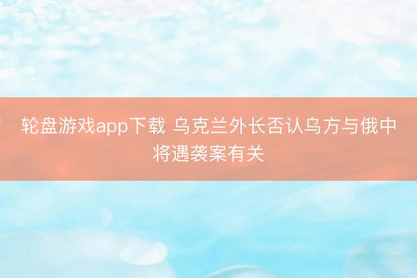 轮盘游戏app下载 乌克兰外长否认乌方与俄中将遇袭案有关